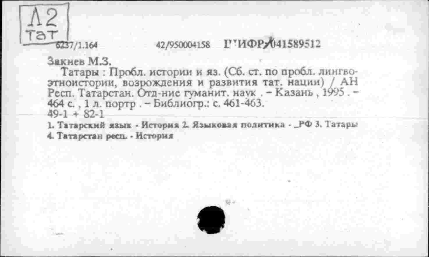 ﻿Л2
Та "г*
----"5237/1.164	42/950004158 1,тИФРЛі415«9512
Закиев М3.
Татары : Пробл. истории и яз. (Сб. ст. по пробл. лингво-этноистории, возрождения и развития тат. нации) / АН Респ. Татарстан. Отд-ние туманит, наук . - Казань , 1995 . -464 g , 1 л. портр . - Библиогр.: с. 461-463.
49-1 + 82-1
L Татарский язык - История 2. Языковая политика - _РФ 3. Татары
4. Татарстан респ. - История